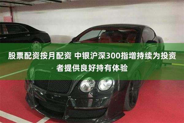 股票配资按月配资 中银沪深300指增持续为投资者提供良好持有体验
