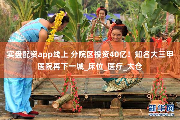 实盘配资app线上 分院区投资40亿！知名大三甲医院再下一城_床位_医疗_太仓