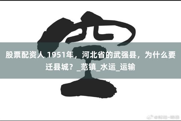 股票配资人 1951年，河北省的武强县，为什么要迁县城？_范镇_水运_运输