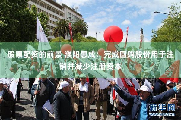 股票配资的前景 濮阳惠成：完成回购股份用于注销并减少注册资本