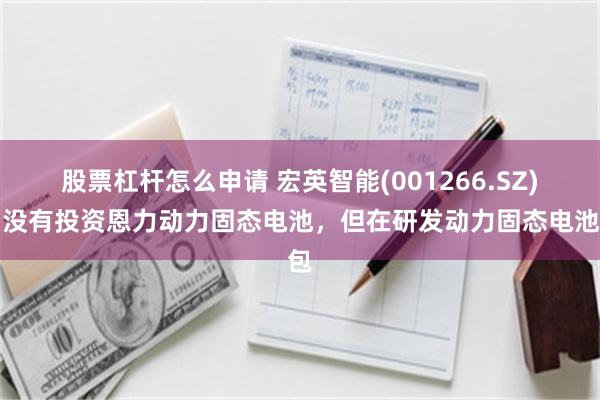 股票杠杆怎么申请 宏英智能(001266.SZ)：没有投资恩力动力固态电池，但在研发动力固态电池包
