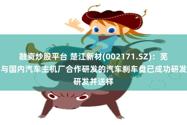 融资炒股平台 楚江新材(002171.SZ)：芜湖天鸟与国内汽车主机厂合作研发的汽车刹车盘已成功研发并送样