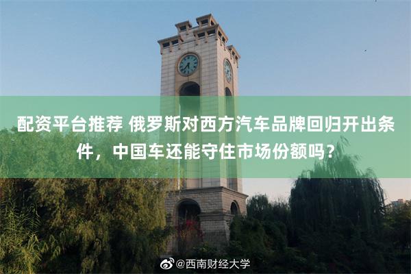 配资平台推荐 俄罗斯对西方汽车品牌回归开出条件，中国车还能守住市场份额吗？