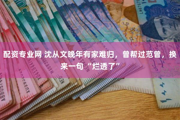 配资专业网 沈从文晚年有家难归，曾帮过范曾，换来一句 “烂透了”
