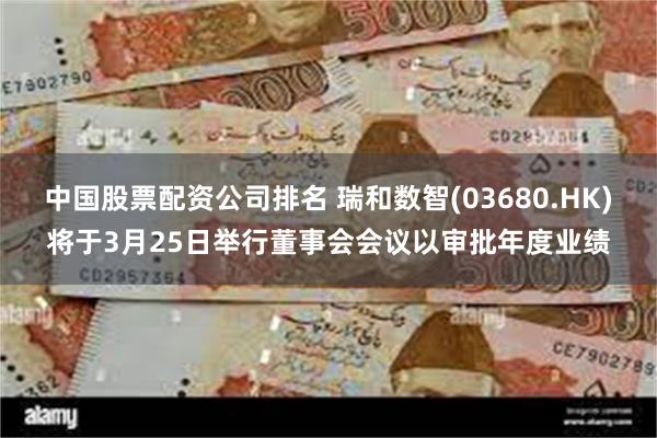 中国股票配资公司排名 瑞和数智(03680.HK)将于3月25日举行董事会会议以审批年度业绩
