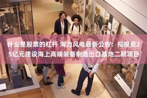 什么是股票的杠杆 海力风电最新公告：拟投资25亿元建设海上高端装备制造出口基地二期项目