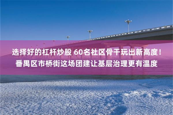 选择好的杠杆炒股 60名社区骨干玩出新高度！番禺区市桥街这场团建让基层治理更有温度