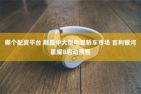 哪个配资平台 颠覆中大型电混轿车市场 吉利银河星耀8启动预售