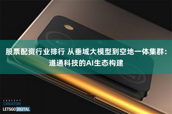 股票配资行业排行 从垂域大模型到空地一体集群：道通科技的AI生态构建