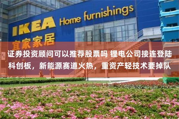 证券投资顾问可以推荐股票吗 锂电公司接连登陆科创板，新能源赛道火热，重资产轻技术要掉队