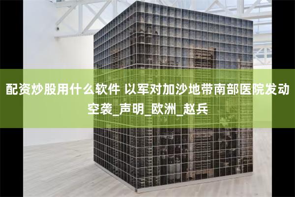 配资炒股用什么软件 以军对加沙地带南部医院发动空袭_声明_欧洲_赵兵
