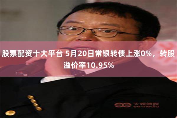 股票配资十大平台 5月20日常银转债上涨0%，转股溢价率10.95%