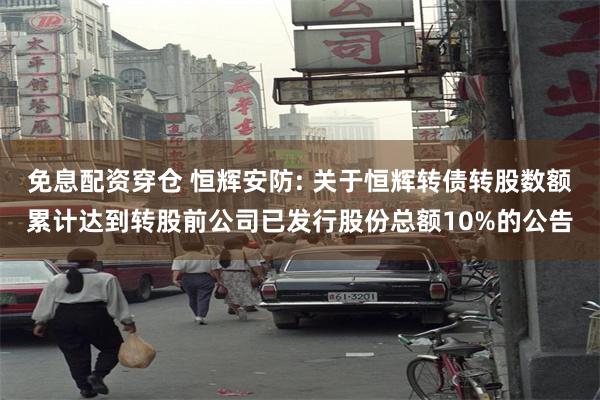免息配资穿仓 恒辉安防: 关于恒辉转债转股数额累计达到转股前公司已发行股份总额10%的公告