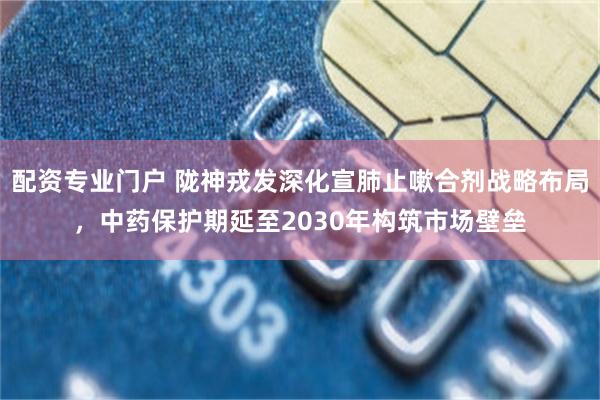 配资专业门户 陇神戎发深化宣肺止嗽合剂战略布局，中药保护期延至2030年构筑市场壁垒
