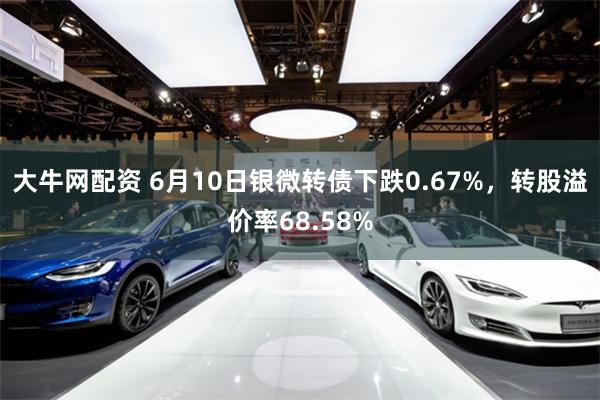 大牛网配资 6月10日银微转债下跌0.67%，转股溢价率68.58%