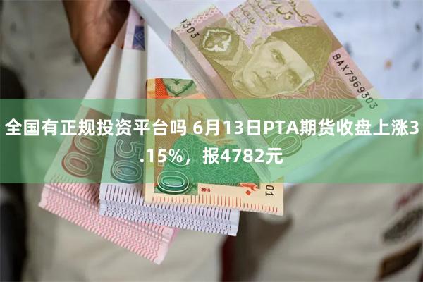 全国有正规投资平台吗 6月13日PTA期货收盘上涨3.15%，报4782元