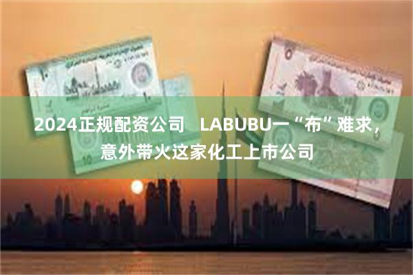 2024正规配资公司   LABUBU一“布”难求，意外带火这家化工上市公司