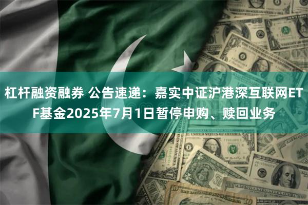 杠杆融资融券 公告速递：嘉实中证沪港深互联网ETF基金2025年7月1日暂停申购、赎回业务