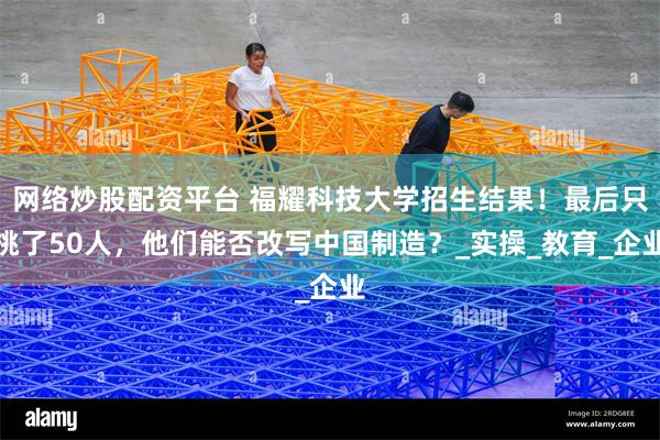 网络炒股配资平台 福耀科技大学招生结果！最后只挑了50人，他们能否改写中国制造？_实操_教育_企业