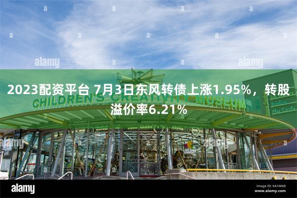 2023配资平台 7月3日东风转债上涨1.95%，转股溢价率6.21%
