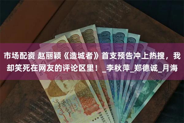 市场配资 赵丽颖《造城者》首支预告冲上热搜，我却笑死在网友的评论区里！_李秋萍_郑德诚_月海